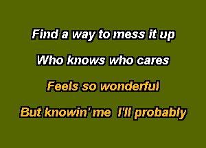 Find a way to mess it up
Who knows who cares

Feeis so wonderful

But knowin'me m probabiy