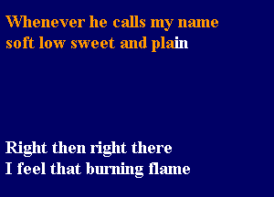 Whenever he calls my name
soft low sweet and plain

Right then right there
I feel that burning flame