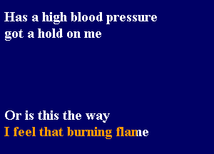 Has a high blood pressure
got a hold on me

Or is this the way
I feel that burning flame