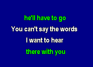 he'll have to go
You can't say the words
lwant to hear

there with you
