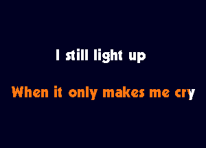I still light up

When it only makes me cry