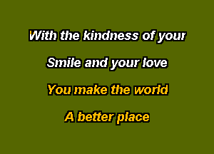 With the kindness of your

Smile and your love
You make the worid

A better place