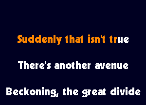 Suddenly that isn't true

There's another avenue

Reckoning, the great divide