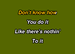 Don't know how

You do it

Like there's nothin'

To it