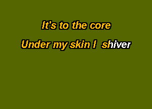 It's to the core

Under my skin I shiver