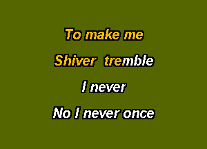 To make me
Shiver tremble

I never

No I never once