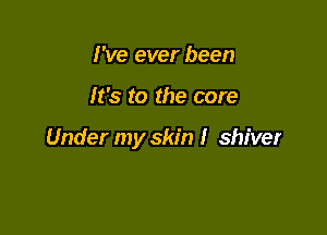 I've ever been

It's to the core

Under my skin I shiver