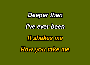 Deeper than
I've ever been

It shakes me

How you take me