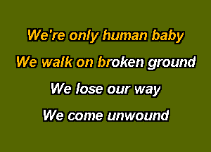 We 're onfy human baby

We walk on broken ground
We lose our way

We come unwound