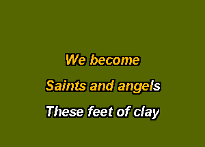 We become

Saints and angels

These feet of clay