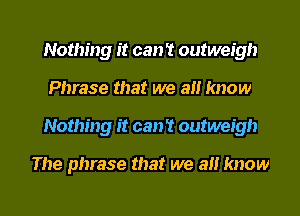 Nothing it can't outweigh
Phrase that we a know
Nothing it can? outweigh

The phrase that we all know