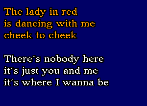 The lady in red
is dancing with me
cheek to cheek

There's nobody here
ifs just you and me
it's where I wanna be