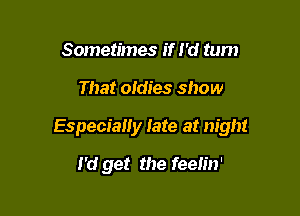 Sometimes if I'd tum

That oldies show

Especially late at night

I'd get the feeh'n'