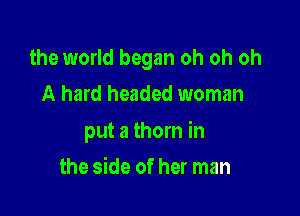 the world began oh oh oh
A hard headed woman

put a thorn in

the side of her man