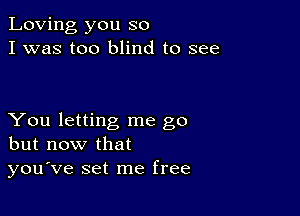 Loving you so
I was too blind to see

You letting me go
but now that
you've set me free