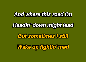 And where this road 1m

Headin' down might lead

But sometimes I still

Wake up fightin'mad