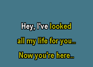 Hey, I've looked

all my life for you..

Now you're here..