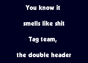 You know it

smells like shit

Tag team,

the double header