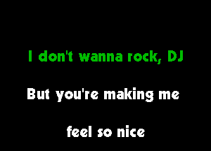 I don't wanna rock, DJ

But you're making me

feel so nice