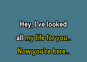 Hey, I've looked

all my life for you..

Now you're here..