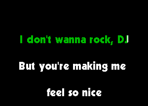 I don't wanna rock, DJ

But you're making me

feel so nice