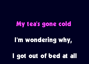 My tea's gone cold

I'm wondering why,

I got out of bed at all