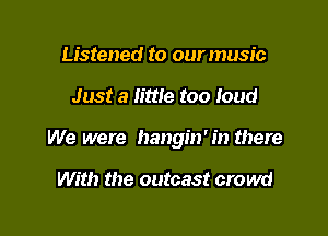 Listened to our music

Just a little too loud

We were hangin' in there

With the outcast crowd