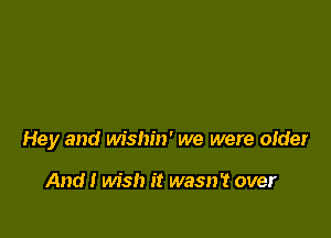 Hey and wishin' we were older

And I wish it wasn't over