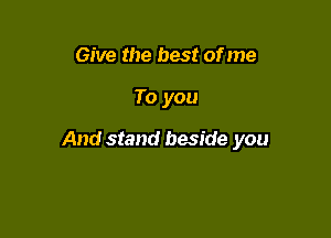 Give the best of me

To you

And stand beside you
