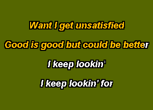 Want I get unsatisfied

Good is good but could be better

I keep Iookin'

I keep lookin' for