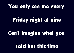 You only see me every

Friday night at nine

Can't imagine what you

told her this time
