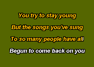 You try to stay young
But the songs you 've sung
To so many people have an

Begun to come back on you