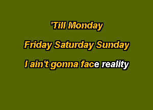 7m Monday

Frida y Saturda y Sunda y

Iain? gonna face reality