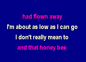 I'm about as low as I can go

I don't really mean to