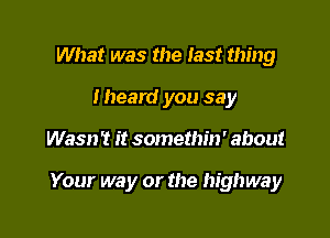 What was the last thing
Iheard you say

Wasn't it somethin' about

Your way or the highway