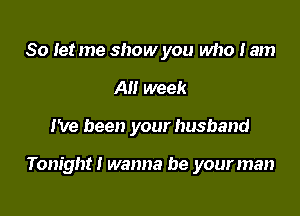 So Iet me show you who I am
All week

I've been your husband

Tonight! wanna be your man