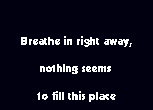 Breathe in right away,

nothing seems

to fill this place