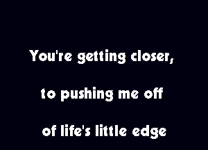 You're getting closer,

to pushing me off

of life's little edge