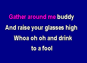 er around me buddy

And raise your glasses high

Whoa oh oh and drink
wand