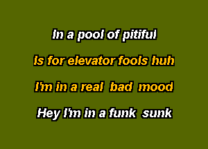 m a pool of pitiful

Is for elevator foois huh
I'm in a real bad mood

Hey nn in a funk sunk