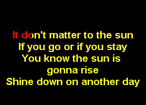 It don't matter to the sun
If you go or if you stay
You know the sun is

gonna rise
Shine down on another day