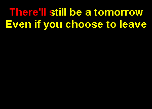 There'll still be a tomorrow
Even if you choose to leave