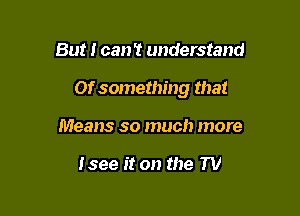 But I can't understand

Of something that

Means so much more

Isee it on the TV