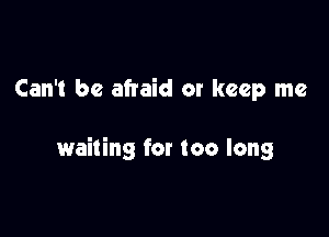 Can't be afraid or keep me

waiting for too long