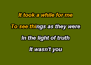 It took a while for me
To see things as they were

In the light of truth

It wasn't you