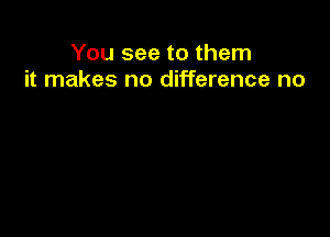 You see to them
it makes no difference no