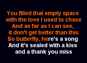You filled that empty space
with the love I used to chase
And as far as I can see,
it don't get better than this
So butterfly, here's a song
And it's sealed with a kiss
and a thank you miss