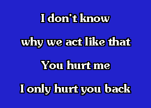 1 don't know
why we act like that

You hurt me

I only hurt you back
