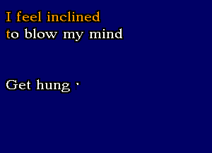 I feel inclined
to blow my mind

Get hung '