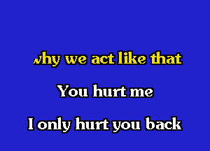 why we act like that

You hurt me

I only hurt you back